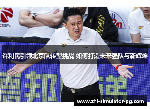 许利民引领北京队转型挑战 如何打造未来强队与新辉煌 许利民引领北京队转型挑战 如何打造未来强队与新辉煌