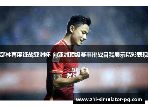 郜林再度征战亚洲杯 向亚洲顶级赛事挑战自我展示精彩表现