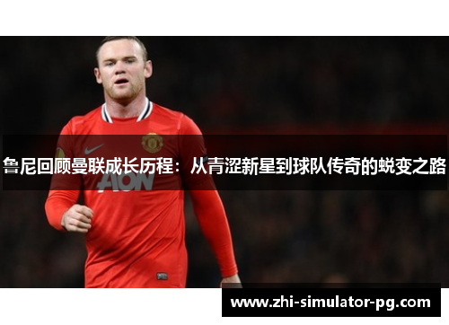 鲁尼回顾曼联成长历程：从青涩新星到球队传奇的蜕变之路