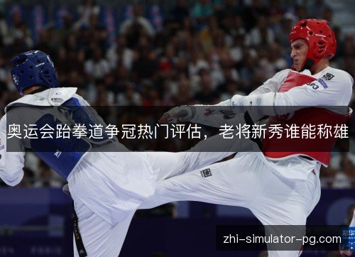 奥运会跆拳道争冠热门评估，老将新秀谁能称雄